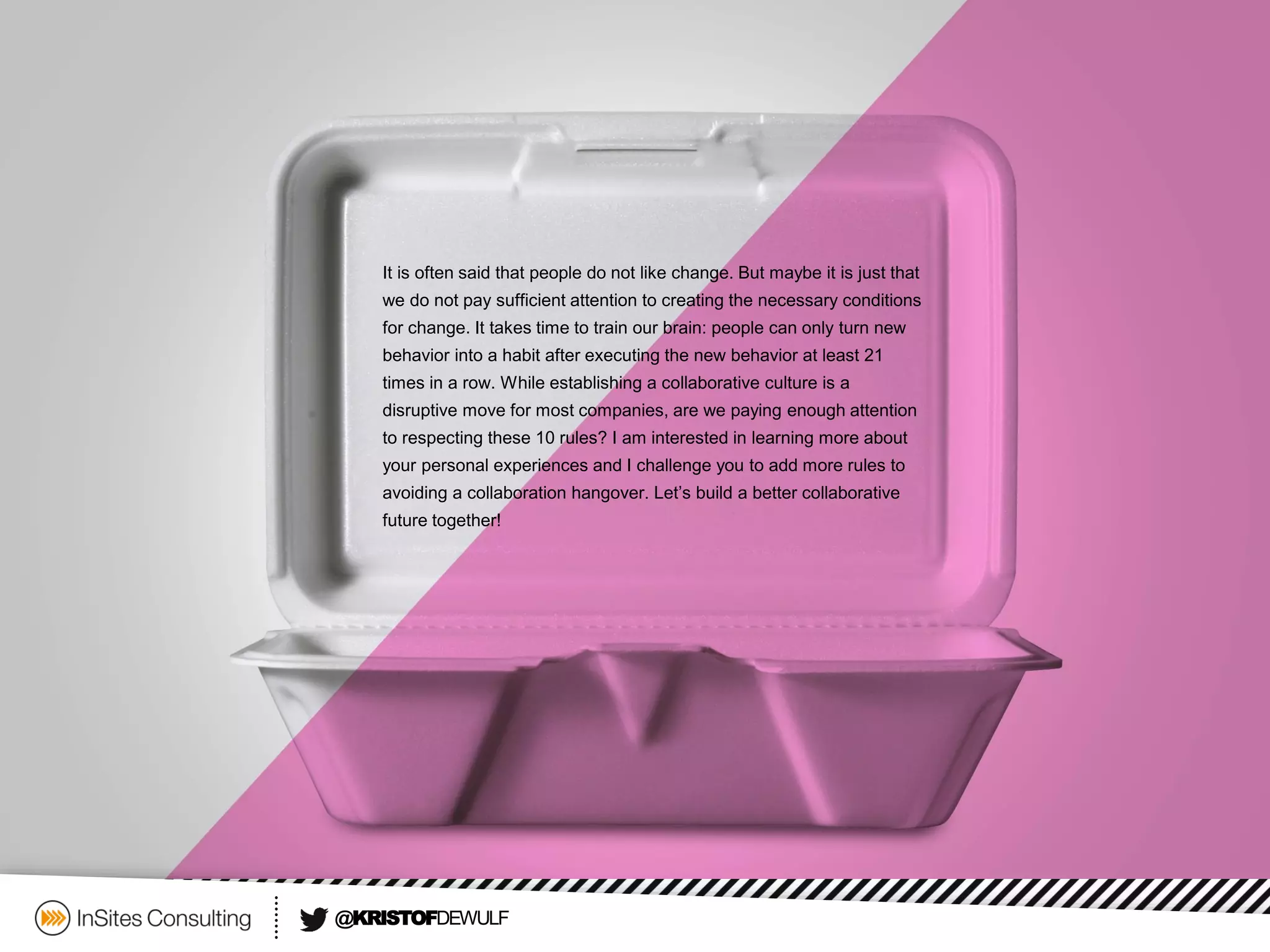 @KRISTOFDEWULF 
It is often said that people do not like change. But maybe it is just that we do not pay sufficient attention to creating the necessary conditions for change. It takes time to train our brain: people can only turn new behavior into a habit after executing the new behavior at least 21 times in a row. While establishing a collaborative culture is a disruptive move for most companies, are we paying enough attention to respecting these 10 rules? I am interested in learning more about your personal experiences and I challenge you to add more rules to avoiding a collaboration hangover. Let’s build a better collaborative future together! 