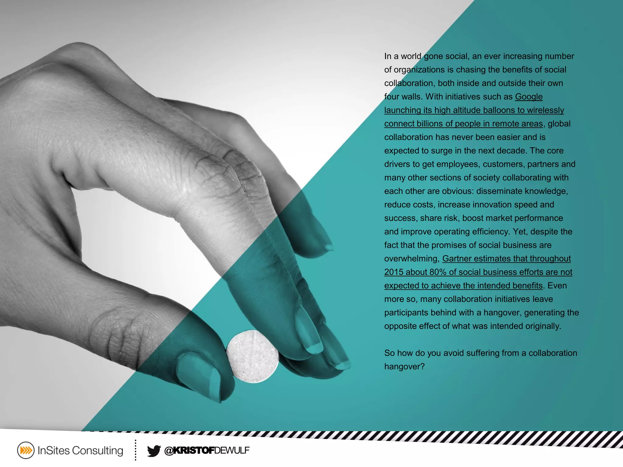 @KRISTOFDEWULF 
In a world gone social, an ever increasing number of organizations is chasing the benefits of social collaboration, both inside and outside their own four walls. With initiatives such as Google launching its high altitude balloons to wirelessly connect billions of people in remote areas, global collaboration has never been easier and is expected to surge in the next decade. The core drivers to get employees, customers, partners and many other sections of society collaborating with each other are obvious: disseminate knowledge, reduce costs, increase innovation speed and success, share risk, boost market performance and improve operating efficiency. Yet, despite the fact that the promises of social business are overwhelming, Gartner estimates that throughout 2015 about 80% of social business efforts are not expected to achieve the intended benefits. Even more so, many collaboration initiatives leave participants behind with a hangover, generating the opposite effect of what was intended originally. 
So how do you avoid suffering from a collaboration hangover?  