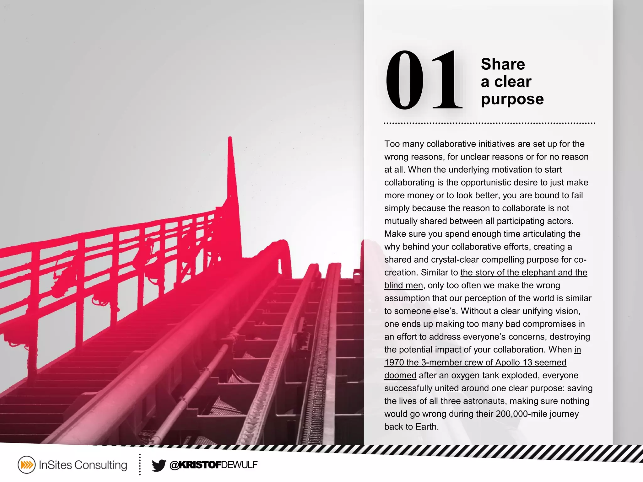 Too many collaborative initiatives are set up for the wrong reasons, for unclear reasons or for no reason at all. When the underlying motivation to start collaborating is the opportunistic desire to just make more money or to look better, you are bound to fail simply because the reason to collaborate is not mutually shared between all participating actors. Make sure you spend enough time articulating the why behind your collaborative efforts, creating a shared and crystal-clear compelling purpose for co- creation. Similar to the story of the elephant and the blind men, only too often we make the wrong assumption that our perception of the world is similar to someone else’s. Without a clear unifying vision, one ends up making too many bad compromises in an effort to address everyone’s concerns, destroying the potential impact of your collaboration. When in 1970 the 3-member crew of Apollo 13 seemed doomedafter an oxygen tank exploded, everyone successfully united around one clear purpose: saving the lives of all three astronauts, making sure nothing would go wrong during their 200,000-mile journey back to Earth. 
01 
Share 
a clear 
purpose 
@KRISTOFDEWULF  