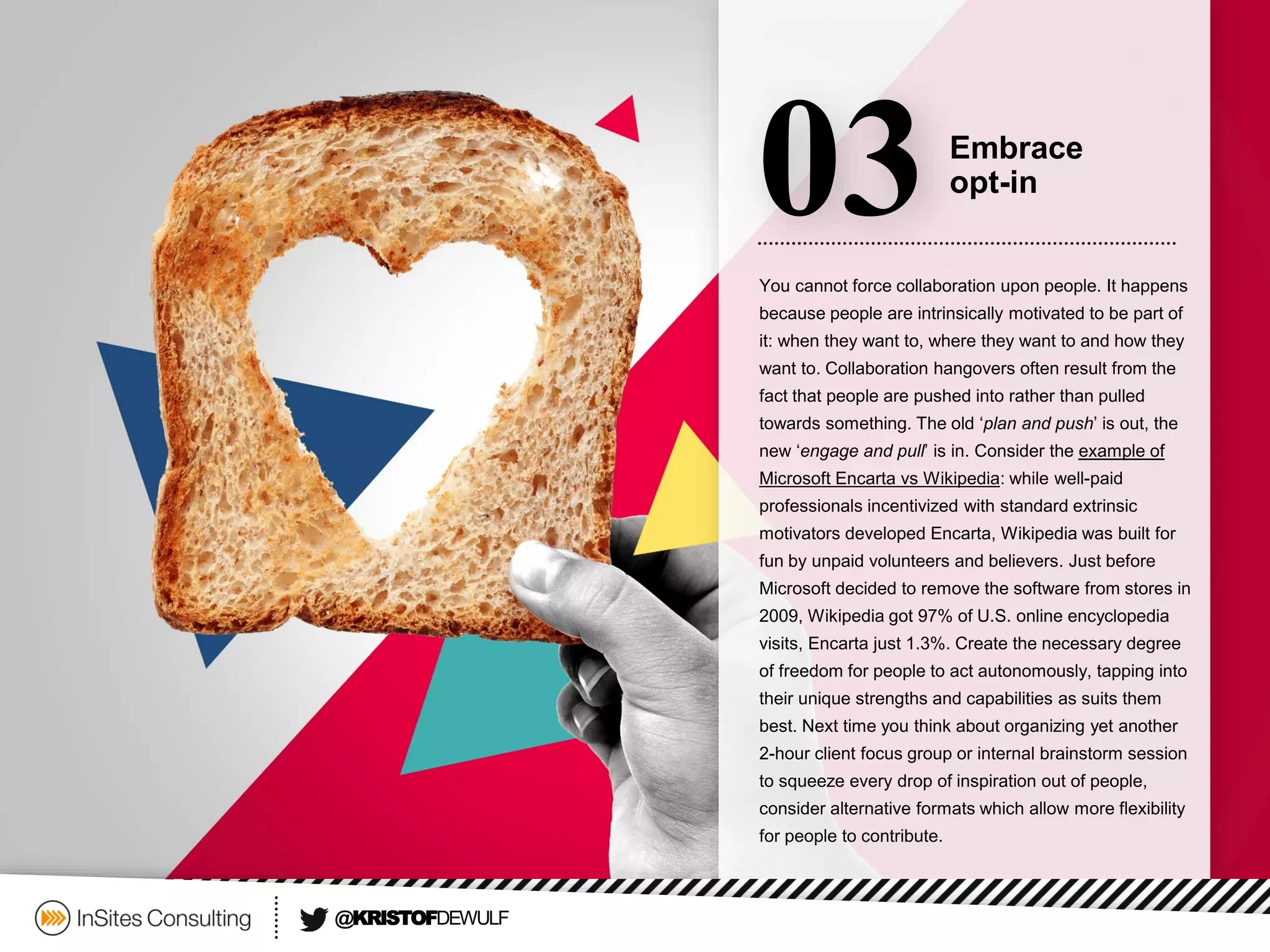You cannot force collaboration upon people. It happens because people are intrinsically motivated to be part of it: when they want to, where they want to and how they want to. Collaboration hangovers often result from the fact that people are pushed into rather than pulled towards something. The old ‘plan and push’ is out, the new ‘engage and pull’ is in. Consider the example of Microsoft Encarta vs Wikipedia: while well-paid professionals incentivized with standard extrinsic motivators developed Encarta, Wikipedia was built for fun by unpaid volunteers and believers. Just before Microsoft decided to remove the software from stores in 2009, Wikipedia got 97% of U.S. online encyclopedia visits, Encarta just 1.3%. Create the necessary degree of freedom for people to act autonomously, tapping into their unique strengths and capabilities as suits them best. Next time you think about organizing yet another 2-hour client focus group or internal brainstorm session to squeeze every drop of inspiration out of people, consider alternative formats which allow more flexibility for people to contribute. 
03 
Embrace 
opt-in 
@KRISTOFDEWULF  