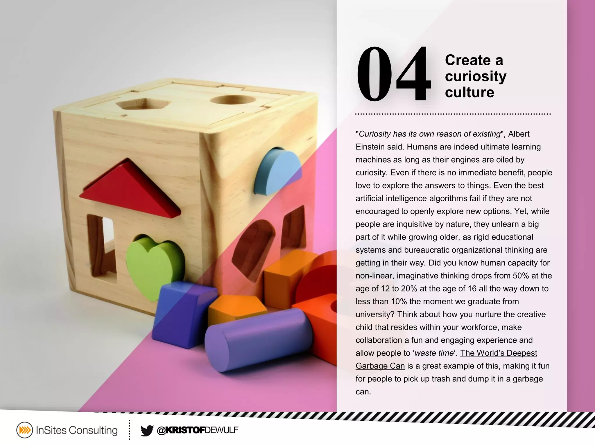 "Curiosity has its own reason of existing", Albert Einstein said. Humans are indeed ultimate learning machines as long as their engines are oiled by curiosity. Even if there is no immediate benefit, people love to explore the answers to things. Even the best artificial intelligence algorithms fail if they are not encouraged to openly explore new options. Yet, while people are inquisitive by nature, they unlearn a big part of it while growing older, as rigid educational systems and bureaucratic organizational thinking are getting in their way. Did you know human capacity for non-linear, imaginative thinking drops from 50% at the age of 12 to 20% at the age of 16 all the way down to less than 10% the moment we graduate from university? Think about how you nurture the creative child that resides within your workforce, make collaboration a fun and engaging experience and allow people to ‘waste time’. The World’s Deepest Garbage Canis a great example of this, making it fun for people to pick up trash and dump it in a garbage can. 
04 
Create a 
curiosity culture 
@KRISTOFDEWULF  
