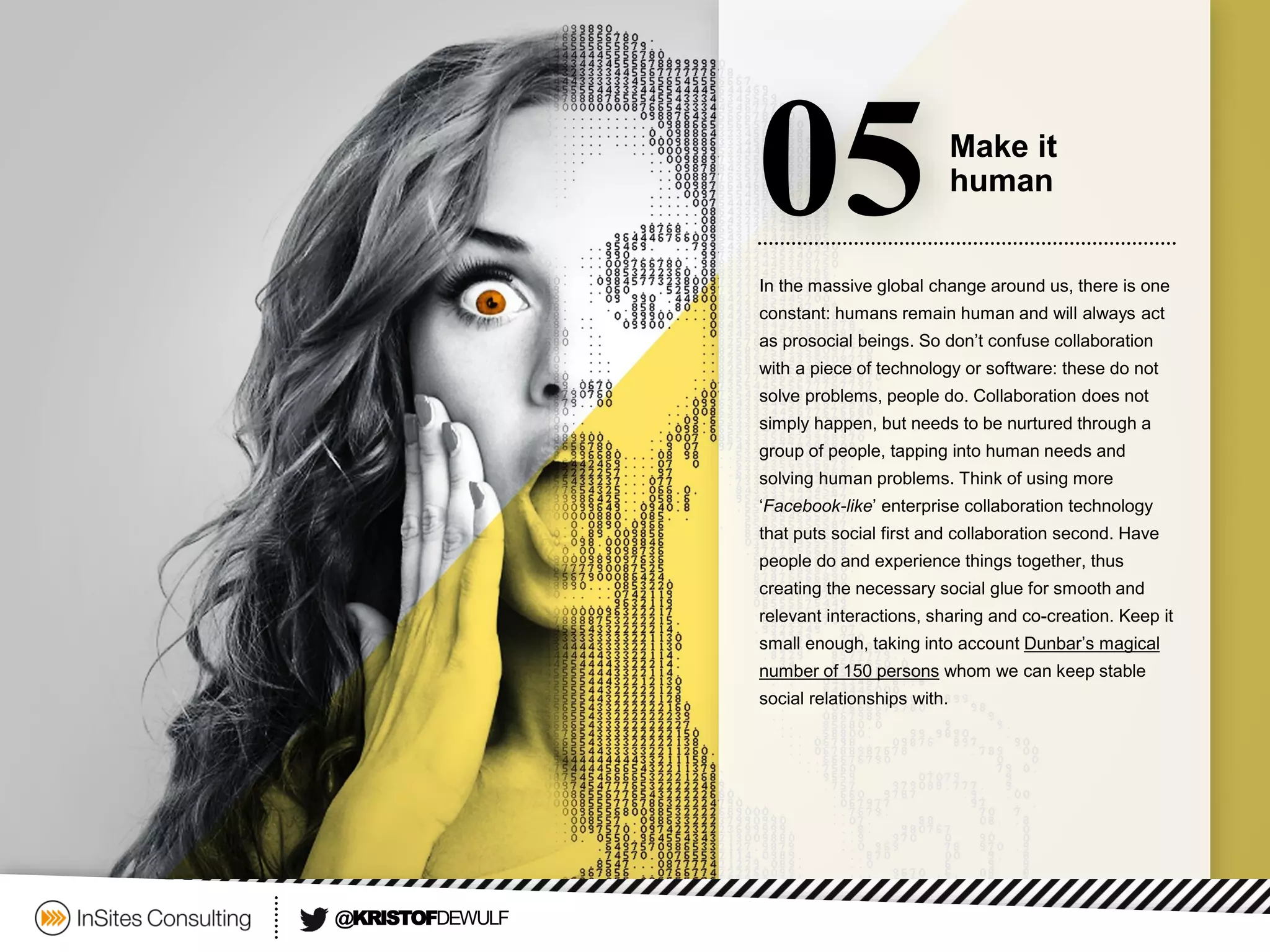 In the massive global change around us, there is one constant: humans remain human and will always act as prosocial beings. So don’t confuse collaboration with a piece of technology or software: these do not solve problems, people do. Collaboration does not simply happen, but needs to be nurtured through a group of people, tapping into human needs and solving human problems. Think of using more ‘Facebook-like’ enterprise collaboration technology that puts social first and collaboration second. Have people do and experience things together, thus creating the necessary social glue for smooth and relevant interactions, sharing and co-creation. Keep it small enough, taking into account Dunbar’s magical number of 150 personswhom we can keep stable social relationshipswith. 
05 
Make it 
human 
@KRISTOFDEWULF  