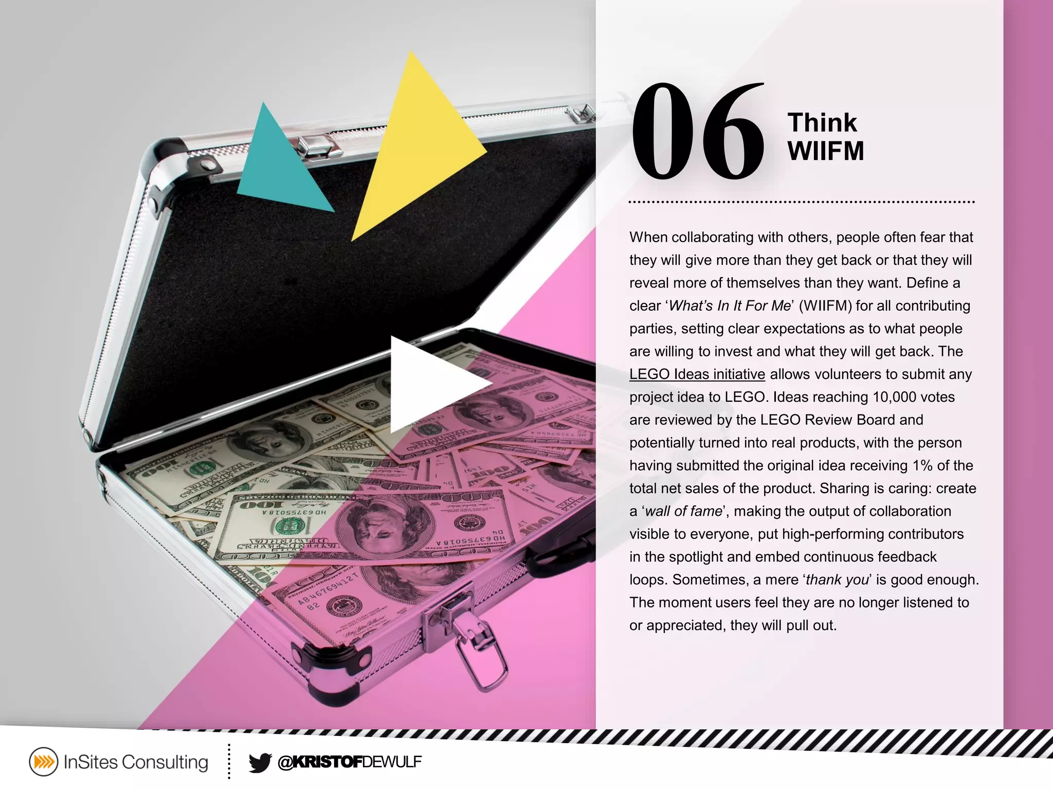 When collaborating with others, people often fear that they will give more than they get back or that they will reveal more of themselves than they want. Define a clear ‘What’s In It For Me’ (WIIFM) for all contributing parties, setting clear expectations as to what people are willing to invest and what they will get back. The LEGO Ideas initiativeallows volunteers to submit any project idea to LEGO. Ideas reaching 10,000 votes are reviewed by the LEGO Review Board and potentially turned into real products, with the person having submitted the original idea receiving 1% of the total net sales of the product. Sharing is caring: create a ‘wall of fame’, making the output of collaboration visible to everyone, put high-performing contributors in the spotlight and embed continuous feedback loops. Sometimes, a mere ‘thank you’ is good enough. The moment users feel they are no longer listened to or appreciated, they will pull out. 
06 
Think 
WIIFM 
@KRISTOFDEWULF  