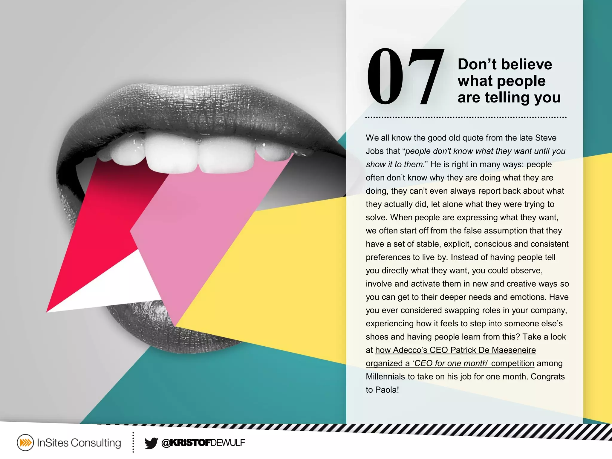 We all know the good old quote from the late Steve Jobs that “people don't know what they want until you show it to them.” He is right in many ways: people often don’t know why they are doing what they are doing, they can’t even always report back about what they actually did, let alone what they were trying to solve. When people are expressing what they want, we often start off from the false assumption that they have a set of stable, explicit, conscious and consistent preferences to live by. Instead of having people tell you directly what they want, you could observe, involve and activate them in new and creative ways so you can get to their deeper needs and emotions. Have you ever considered swapping roles in your company, experiencing how it feels to step into someone else’s shoes and having people learn from this? Take a look at how Adecco’s CEO Patrick De Maeseneireorganized a ‘CEO for one month’ competitionamong Millennialsto take on his job for one month. Congrats to Paola! 
07 
Don’t believe 
what people 
are telling you 
@KRISTOFDEWULF  