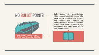 YOUR AUDIENCE CAN READ YOUR SLIDES
FASTER THAN YOU CAN READ IT TO THEM
NO BULLET POINTS
Bullet points ruin presentations.
When you use bullet points, you take
away from your talent as a speaker
and reduce your meeting or
presentation to a read-aloud session.
Bullets work great in reports and
documents, but keep them out of
your presentations.
 