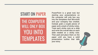 START ON PAPER
PowerPoint is a great tool, but
starting your presentations on
the computer will only box you
into the templates that Microsoft
and your company has created.
Instead, grab a couple pieces of
paper and a stack of sticky notes.
Treat each sticky note as a slide
and write the overall idea on each
slide needed on a sticky note.
Then peel and place them on the
paper until you have a solid
presentation outline that tells
your story.
THE COMPUTER
WILL ONLY BOX
YOU INTO
TEMPLATES
 