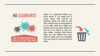 NO STARBURST
What is a starburst? When you
think about it, it’s really just a
crazy circle that serves no
purpose. When we refer to this
rule, a better way to think about it
is to make sure your slides are
simple. Don’t use crazy shapes or
clip art in an effort to “jazz up”
your slides. Instead, think about
what you can delete from your
slide to make sure the message
you are trying to communicate is
clear.
DON’T USE CRAZY SHAPES IN AN
EFFORT TO “JAZZ UP” YOUR SLIDES
 