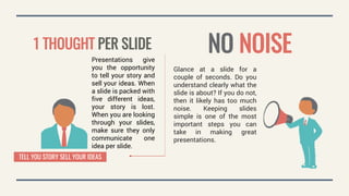 Presentations give
you the opportunity
to tell your story and
sell your ideas. When
a slide is packed with
five different ideas,
your story is lost.
When you are looking
through your slides,
make sure they only
communicate one
idea per slide.
1 THOUGHT PER SLIDE NO NOISE
TELL YOU STORY SELL YOUR IDEAS
Glance at a slide for a
couple of seconds. Do you
understand clearly what the
slide is about? If you do not,
then it likely has too much
noise. Keeping slides
simple is one of the most
important steps you can
take in making great
presentations.
 