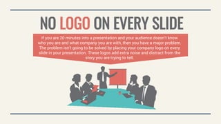 NO LOGO ON EVERY SLIDE
If you are 20 minutes into a presentation and your audience doesn’t know
who you are and what company you are with, then you have a major problem.
The problem isn’t going to be solved by placing your company logo on every
slide in your presentation. These logos add extra noise and distract from the
story you are trying to tell.
 