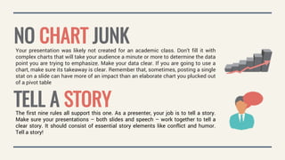 NO CHART JUNKYour presentation was likely not created for an academic class. Don’t fill it with
complex charts that will take your audience a minute or more to determine the data
point you are trying to emphasize. Make your data clear. If you are going to use a
chart, make sure its takeaway is clear. Remember that, sometimes, posting a single
stat on a slide can have more of an impact than an elaborate chart you plucked out
of a pivot table
TELL A STORYThe first nine rules all support this one. As a presenter, your job is to tell a story.
Make sure your presentations – both slides and speech – work together to tell a
clear story. It should consist of essential story elements like conflict and humor.
Tell a story!
 