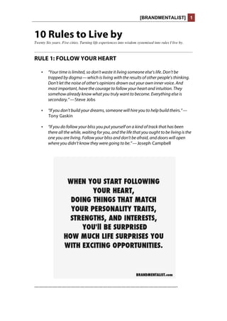 [BRANDMENTALIST] 1
10 Rules to Live by
Twenty Six years. Five cities. Turning life experiences into wisdom systemised into rules I live by.
RULE 1: FOLLOW YOUR HEART
• “Your time is limited, so don’t waste it living someone else’s life. Don’t be
trapped by dogma — which is living with the results of other people’s thinking.
Don’t let the noise of other’s opinions drown out your own inner voice. And
most important, have the courage to follow your heart and intuition. They
somehow already know what you truly want to become. Everything else is
secondary.” — Steve Jobs
• “If you don’t build your dreams, someone will hire you to help build theirs.” —
 Tony Gaskin
• “If you do follow your bliss you put yourself on a kind of track that has been
there all the while, waiting for you, and the life that you ought to be living is the
one you are living. Follow your bliss and don’t be afraid, and doors will open
where you didn’t know they were going to be.” — Joseph Campbell
———————————————————————————————-
 