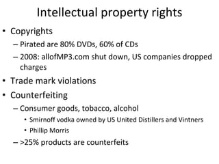 Intellectual property rights Copyrights  Pirated are 80% DVDs, 60% of CDs 2008: allofMP3.com shut down, US companies dropped charges Trade mark violations Counterfeiting  Consumer goods, tobacco, alcohol Smirnoff vodka owned by US United Distillers and Vintners Phillip Morris >25% products are counterfeits 