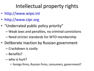 Intellectual property rights http://www.wipo.int http://www.cipr.org “ Underrated public policy priority” Weak laws and penalties, no criminal convictions Need stricter standards for WTO membership Deliberate inaction by Russian government Crackdown is costly  Benefits?  who is hurt?  foreign firms, Russian firms, consumers, government? 
