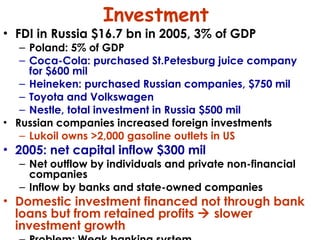 Investment FDI in Russia $16.7 bn in 2005, 3% of GDP Poland: 5% of GDP Coca-Cola: purchased St.Petesburg juice company for $600 mil Heineken: purchased Russian companies, $750 mil Toyota and Volkswagen Nestle, total investment in Russia $500 mil Russian companies increased foreign investments Lukoil owns >2,000 gasoline outlets in US 2005: net capital inflow $300 mil Net outflow by individuals and private non-financial companies  Inflow by banks and state-owned companies Domestic investment financed not through bank loans but from retained profits    slower investment growth Problem: Weak banking system 