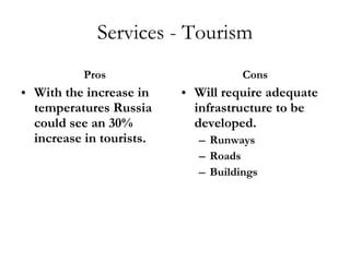 Services - Tourism Pros With the increase in temperatures Russia could see an 30% increase in tourists. Cons Will require adequate infrastructure to be developed. Runways Roads Buildings 