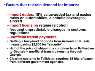 Factors that restrain demand for imports:  import duties , 18% value-added tax and excise taxes on automobiles, alcoholic beverages, aircraft  import licensing  regime (alcohol)  frequent unpredictable changes in customs regulations unofficial transit payments Getting a lorry-load of goods from Armenia to Russia means paying $2,000 for “security”.  Half of the price of shipping a container from Rotterdam to Georgia = unofficial transit payments through Georgia.  Clearing customs in Tajikistan requires 18 bits of paper from different government agencies.  