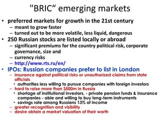 "BRIC“ emerging markets preferred markets for growth in the 21st century meant to grow faster turned out to be more volatile, less liquid, dangerous 250 Russian stocks are listed locally or abroad significant premiums for the country political risk, corporate governance, size and currency risks http://www.rts.ru/en/ IPOs: Russian companies prefer to list in London insurance against political risks or unauthorized claims from state officials authorities less willing to pursue companies with foreign investors hard to raise more than $500m in Russia  shortage of institutional investors, - private pension funds & insurance companies - able and willing to buy long-term instruments savings rate among Russians 13% of income greater recognition and visibility  desire obtain a market valuation of their worth  