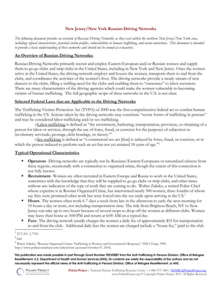 New Jersey/New York Russian Driving Networks
The following document provides an overview of Russian Driving Networks as they exist within the northern New Jersey/New York area,
including: typical characteristics, potential victim profiles, vulnerabilities to human trafficking, and recent convictions. This document is intended
to provide a basic understanding of these networks and should not be viewed as exhaustive.
An Overview of Russian Driving Networks:
Russian Driving Networks primarily recruit and employ Eastern European and/or Russian women and supply
them to go-go clubs and strip clubs in the United States, including in New York and New Jersey. Once the women
arrive in the United States, the driving network employs and houses the women, transports them to and from the
clubs, and coordinates the activities of the women’s lives. The driving networks provide a steady stream of new
dancers to the clubs, filling a staffing need for the clubs and enabling them to “outsource” to labor recruiters.
There are many characteristics of the driving agencies which could make the women vulnerable to becoming
victims of human trafficking. The full geographic scope of these networks in the U.S. is not clear.
Selected Federal Laws that are Applicable to the Driving Networks
The Trafficking Victims Protection Act (TVPA) of 2000 was the first comprehensive federal act to combat human
trafficking in the US. Actions taken by the driving networks may constitute “severe forms of trafficking in persons”
and may be considered labor trafficking and/or sex trafficking.
oLabor trafficking is defined as “the recruitment, harboring, transportation, provision, or obtaining of a
person for labor or services, through the use of force, fraud, or coercion for the purposes of subjection to
involuntary servitude, peonage, debt bondage, or slavery.”1
oSex trafficking is defined as “a commercial sex act [that] is induced by force, fraud, or coercion, or in
which the person induced to perform such an act has not yet attained 18 years of age.”2
Typical Operational Characteristics
 Operators- Driving networks are typically run by Russians/Eastern Europeans or naturalized citizens from
these regions, occasionally with a connection to organized crime, though the extent of this connection is
not fully known.
 Recruitment- Women are often recruited in Eastern Europe and Russia to work in the United States,
sometimes with the knowledge that they will be supplied to go-go clubs or strip clubs, and other times
without any indication of the type of work they are coming to do. Walter Zalisko, a retired Police Chief
whose expertise is in Russian Organized Crime, has interviewed nearly 300 women, three fourths of whom
say they were promised other work but were forced into the sex trade upon arriving in the US.3
 Hours- The women often work 6-7 days a week from late in the afternoon to early the next morning for
10 hours a day or more, not including transportation time. The ride from Brighton Beach, NY to New
Jersey can take up to two hours because of several stops to drop off the women at different clubs. Women
may leave their home at 3:00 PM and return at 6:00 AM on a typical day.
 Fees- The driving network usually charges the women a daily fee of approximately $55 for transportation
to and from the club. Additional daily fees the women are charged include a “house fee,” paid to the club
1
22 U.S.C. § 7102.
2
ibid
3
Walter Zalisko, "Russian Organizaed Crime: Trafficking in Women and Government's Response," PMCI Group, 1999,
http://www.policeconsultant.com/index6.htm (accessed October 07, 2010).
This publication was made possible in part through Grant Number 90ZV0087 from the Anti-Trafficking in Persons Division, Office of Refugee
Resettlement, U.S. Department of Health and Human Services (HHS). Its contents are solely the responsibility of the authors and do not
necessarily represent the official views of the Anti-Trafficking in Persons Division, Office of Refugee Resettlement, or HHS.
Polaris Project | National Human Trafficking Resource Center | 1-888-3737-888 | NHTRC@PolarisProject.org
www.PolarisProject.org © Copyright Polaris Project, 2011. All Rights Reserved
 