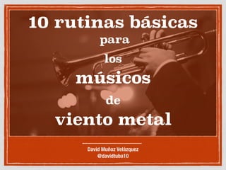 10 rutinas básicas
para
los
músicos
de
viento metal
David Muñoz Velázquez
@davidtuba10
 