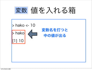 変数      値を入れる箱
               > hako <- 10
                              変数名を打つと
               > hako
                               中の値が出る
               [1] 10




12年10月20日土曜日
 
