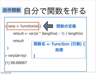 自作関数               自分で関数を作る
    > varp <- function(x) {                 関数の定義
               retsult <- var(x) * (length(x) - 1) / length(x)

               retsult
                            関数名 <- function (引数) {
       }
                                     処理
    > varp(array)           }
    [1] 66.66667

12年10月20日土曜日
 