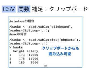 関数 補足：クリップボード 
#windowsの場合! 
>hawks <- read.table("clipboard", 
header=TRUE,sep=’,’);! 
#macの場合! 
>hawks <- read.table(pipe("pbpaste"), 
header=TRUE,sep=’,’)! 
> hawks! 
クリップボードからも 
height salary! 
1 173 17000! 
読み込み可能 
2 178 14000! 
3 180 9000! 
CSV 
104 
 