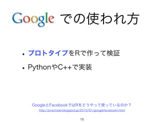 での使われ方 
• プロトタイプをRで作って検証 
• PythonやC++で実装 
GoogleとFacebookではRをどうやって使っているのか？ 
http://pracmper.blogspot.jp/2010/01/googlefacebookr.html 
15 
 