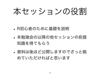 本セッションの役割 
• R初心者のために基礎を説明 
• 本勉強会の以降の他セッションの前提 
知識を得てもらう 
• 資料は後ほど公開しますのでざっと眺 
めていただければと思います 
3 
 