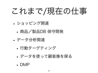 これまで/現在の仕事 
• ショッピング関連 
• 商品／製品DB 保守開発 
• データ分析関連 
• 行動ターゲティング 
• データを使って顧客像を探る 
• DMP 
6 
 
