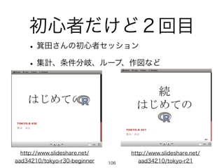 初心者だけど２回目
•箕田さんの初心者セッション
•集計、条件分岐、ループ、作図など
http://www.slideshare.net/
aad34210/tokyo-r21
http://www.slideshare.net/
aad34210/tokyo-r30-beginner 106
 