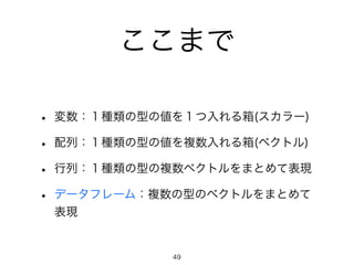 ここまで
• 変数：１種類の型の値を１つ入れる箱(スカラー)
• 配列：１種類の型の値を複数入れる箱(ベクトル)
• 行列：１種類の型の複数ベクトルをまとめて表現
• データフレーム：複数の型のベクトルをまとめて
表現
49
 