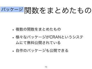 関数をまとめたもの
•複数の関数をまとめたもの
•様々なパッケージがCRANというシステ
ムにて無料公開されている
•自作のパッケージも公開できる
パッケージ
73
 