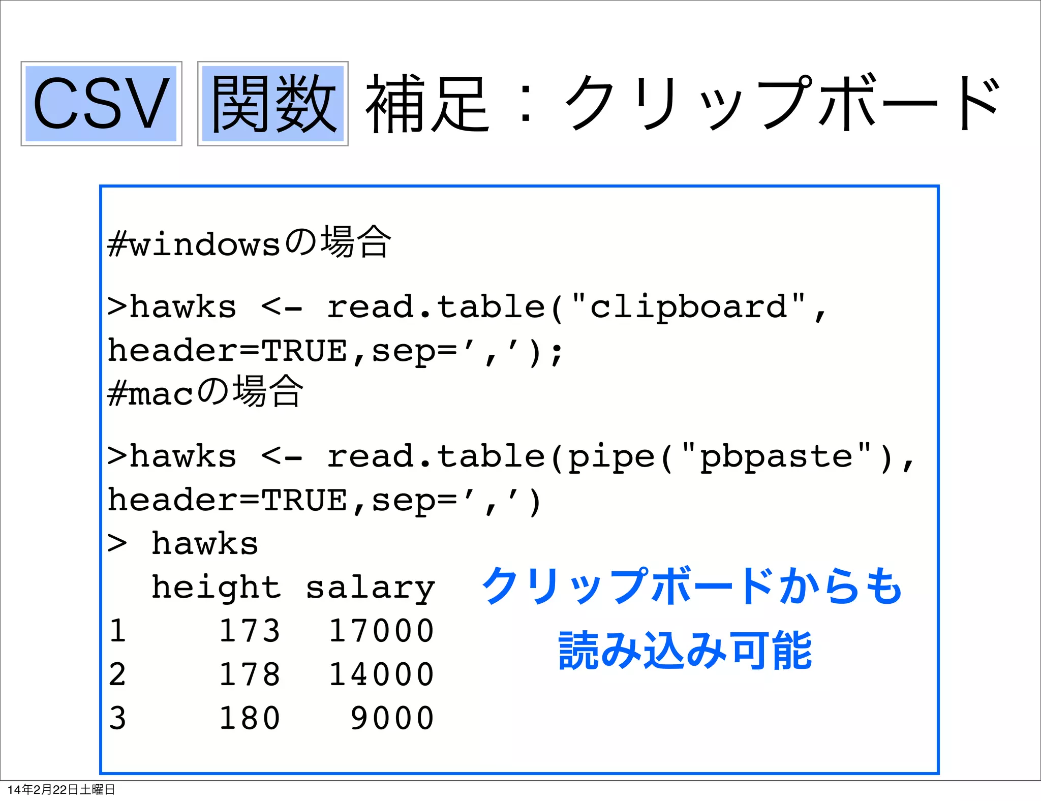 CSV 関数 補足：クリップボード
#windowsの場合
>hawks <- read.table("clipboard",
header=TRUE,sep=’,’);
#macの場合
>hawks <- read.table(pipe("pbpaste"),
header=TRUE,sep=’,’)
> hawks
height salary クリップボードからも
1
173 17000
読み込み可能
2
178 14000
3
180
9000
14年2月22日土曜日

 