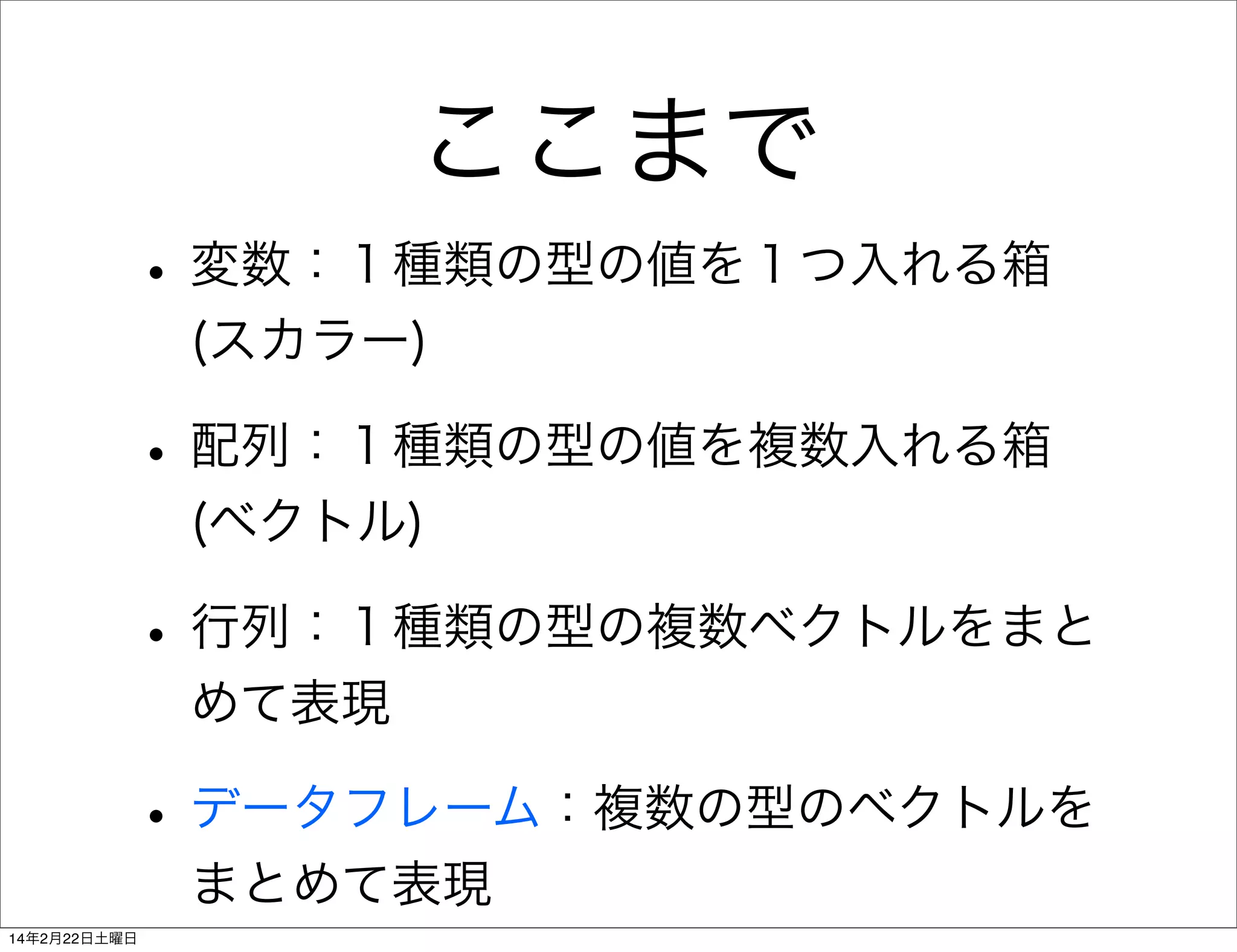 ここまで
• 変数：１種類の型の値を１つ入れる箱
(スカラー)

• 配列：１種類の型の値を複数入れる箱
(ベクトル)

• 行列：１種類の型の複数ベクトルをまと
めて表現

• データフレーム：複数の型のベクトルを
まとめて表現
14年2月22日土曜日

 