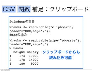 CSV 関数 補足：クリップボード
#windowsの場合
>hawks <- read.table("clipboard",
header=TRUE,sep=’,’);
#macの場合
>hawks <- read.table(pipe("pbpaste"),
header=TRUE,sep=’,’)
> hawks
height salary クリップボードからも
1
173 17000
読み込み可能
2
178 14000
3
180
9000
14年2月22日土曜日

 