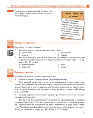 9
Основные единицы языка. Стилистические средства языка и их использование
9 Рассмотрите стилистический словарь. Как
он устроен? Чем он отличается от других
типов словарей?
Повторяем изученное
10 Выполните тестовые задания.
1. Укажите стилистически окрашенное слово.
А тормознуть
Б отжим
В художник
Г поворот
2. Укажите единицу языка, которая придает особую стилистическую
выразительность цитате: И пальцы просятся к перу, перо — к бу-
маге… (А. Пушкин)
А предложение
Б морфема
В звук
Г слово
Домашнее задание
11 Выберите посильное задание и  выполните его.
А Выпишите из текста стилистически окрашенную лексику.
Был лунный вечер. Остап несся по серебряной улице легко, как
ангел, отталкиваясь от грешной земли. Ввиду несостоявшегося превра-
щения Васюков в центр мироздания бежать пришлось не среди двор-
цов, а среди бревенчатых домиков с наружными ставнями. (И. Ильф
и Е. Петров)
Б Спишите, выделив стилистически окрашенную лексику. Укажите ее стилевую
принадлежность и  роль.
Дом № 7 по Перелешинскому переулку не принадлежал к лучшим
зданиям Старгорода. Два его этажа были украшены львиными морда-
ми, необыкновенно похожими на лицо известного в свое время писа-
теля Арцыбашева. Арцыбашевских ликов было ровно восемь, по числу
окон, выходящих в переулок. (И. Ильф и Е. Петров)
СТИЛИСТИЧЕСКИЙ
СЛОВАРЬ
СТИЛИСТИЧЕСКАЯОШИБКА (НЕДОЧЕТ)  —вид речевых ошибок, со-стоящих в  употреблениислов, словосочетаний,конструкций, которыене соответствуют стилюданного текста.
 