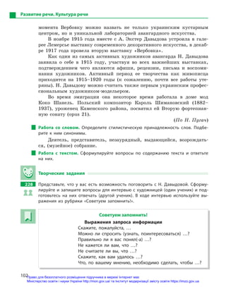 102
Развитие речи. Культура речи
момента Вербовку можно назвать не только украинским кустарным
центром, но и уникальной лабораторией авангардного искусства.
В ноябре 1915 года вместе с А. Экстер Давыдова устроила в гале-
рее Лемерсье выставку современного декоративного искусства, в декаб-
ре 1917 года провела вторую выставку «Вербовка».
Как один из самых активных художников авангарда Н. Давыдова
заявила о себе в 1915 году, участвуя во всех важнейших выставках,
подтверждением чего являются афиши, рецензии, письма и воспоми-
нания художников. Активный период ее творчества как живописца
приходится на 1915–1920 годы (к сожалению, почти все работы уте-
ряны). Н. Давыдову можно считать также первым украинским профес-
сиональным художником-модельером.
Во время эмиграции она некоторое время работала в доме мод
Коко Шанель. Польский композитор Кароль Шимановский (1882–
1937), уроженец Каменского района, посвятил ей Вторую фортепиан-
ную сонату (opus 21).
(По Н. Пугач)
Работа со словом. Определите стилистическую принадлежность слов. Подбе-
рите к  ним синонимы.
Деятель, представитель, незаурядный, выдающийся, возрождать-
ся, (музейное) собрание.
Работа с  текстом. Сформулируйте вопросы по содержанию текста и  ответьте
на них.
Творческие задания
228 Представьте, что у  вас есть возможность поговорить с  Н.  Давыдовой. Сформу-
лируйте и запишите вопросы для интервью с художницей (один ученик) и под-
готовьтесь на них отвечать (другой ученик). В  ходе интервью используйте вы-
ражения из рубрики «Советуем запомнить!».
Советуем запомнить!
Выражения запроса информации
Скажите, пожалуйста, …
Можно ли спросить (узнать, поинтересоваться) …?
Правильно ли я  вас понял(-а) …?
Не кажется ли вам, что …?
Не считаете ли вы, что …?
Скажите, как вам удалось …?
Что, по вашему мнению, необходимо сделать, чтобы …?
Право для безоплатного розміщення підручника в мережі Інтернет має
Міністерство освіти і науки України http://mon.gov.ua/ та Інститут модернізації змісту освіти https://imzo.gov.ua
 