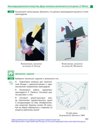 103
Авангард украинского искусства. Душа человека заключается в его делах. (Г. Ибсен)
229		 Рассмотрите иллюстрации. Докажите, что данные произведения вышиты в стиле
авангардизм.

Композиция, вышитая
по эскизу А. Экстер
Композиция, вышитая
по эскизу К. Малевича
Домашнее задание
230		 Выберите посильное задание и  выполните его.
А	 Подготовьте вопросы для тематиче-
ской беседы с  одноклассниками о  худо-
жественном направлении авангардизм.
Б	Рассмотрите работу художника-
аван­гардиста П.  Пикассо. Составьте диа-
лог-расспрос о  ней.
В	Составьте диалог-расспрос меж-
ду посетителем художественного музея
и  экскурсоводом на тему «Изобразитель-
ное искусство Украины начала ХХ века».
Как вы будете обращаться к  старшему по
возрасту работнику музея?
Голубь мира.
Художник П. Пикассо. 1961
Право для безоплатного розміщення підручника в мережі Інтернет має
Міністерство освіти і науки України http://mon.gov.ua/ та Інститут модернізації змісту освіти https://imzo.gov.ua
 