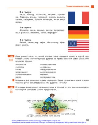 105
Заимствованные слова
2-я группа:
ажур, абажур, аксессуар, витраж, кушет-
ка, ботинок, вуаль, гардероб, жилет, пальто,
кашне, кастрюля, бульон, винегрет, желе, мар-
мелад.
3-я группа:
фляжка, залп, солдат, вахта, фельдмар-
шал, рюкзак, масштаб, штаб, маршрут.
4-я группа:
бизнес, менеджер, офис, бестселлер, бри-
финг, дилер.
234		 Один ученик читает из левой колонки заимствованное слово, а  другой под-
бирает к  нему соответствующее русское из правой колонки. Затем школьники
меняются ролями.
энтузиазм	предположение
гипотеза	лекарство
агент	воодушевление
медикамент	сопровождение
аккомпанемент	образец
идеал	представитель
Вспомните, как называются такие пары слов. Каким словам вы отдаете предпо-
чтение в  речи: заимствованным или русским? Почему?
235		 Используя иллюстрацию, запишите слова, в которых есть латинские или грече-
ские корни. Составьте с  ними предложения.
пед (лат. нога)
герба (лат. трава)
гео (греч. земля), терра (лат. земля)
вело (лат. быстрый)
Право для безоплатного розміщення підручника в мережі Інтернет має
Міністерство освіти і науки України http://mon.gov.ua/ та Інститут модернізації змісту освіти https://imzo.gov.ua
 