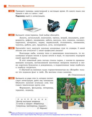 106
Лексикология. Фразеология
236		 Приведите примеры заимствований в  настоящее время. Из какого языка они
пришли к  нам и  в связи с  чем?
Подсказку ищите в  иллюстрациях.
237		 Выпишите слова-термины. Свой выбор обоснуйте.
Ахнуть, актуальный, взыскание, трепка, вещий, вкалывать, дове-
ренность, дефект, иждивение, забота, вакуоль, иск, книжка, косинус,
картошка, начертать, норма, нормальный, отлынивать, пневмония,
чахотка, работа, рот, трудиться, уста, эксперимент.
238		 Прочитайте текст, выясните значение незнакомых слов по словарю. К  какой
лексике они относятся? С  какой профессией связаны?
Благодаря зыби, клипер тихо и равномерно покачивался, то по-
клевывая острым носом и купая штоги в воде, то опускаясь подзором
своей круглой кормы.
В этот памятный день погода стояла сырая, с каким-то пронизы-
вающим холодом, заставлявшим вахтенных матросов ежиться в сво-
их коротких бушлатах и дождевиках, а подвахтенных чаще подбегать
к камбузу погреться.
С обычной на военных судах торжественностью на «Ястребе» толь-
ко что подняли флаг и гюйс. На мостике стоял капитан.
(К. Станюкович)
239		 Выпишите из ряда слов то, которое соответ-
ствует иллюстрации, дайте ему толкование.
Объясните значения остальных слов. Оза-
главьте тематическую группу слов.
Фармацевт, фельдшер, ветеринар,
терапевт, педиатр.
Доктор выслушал младенца,
А потом и  говорит: «Инфлюэнца,
Симуленца, притворенца, лодырит».
(С. Маршак)
Право для безоплатного розміщення підручника в мережі Інтернет має
Міністерство освіти і науки України http://mon.gov.ua/ та Інститут модернізації змісту освіти https://imzo.gov.ua
 
