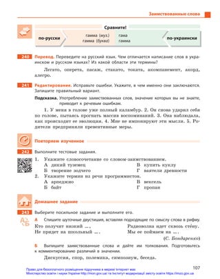 107
Заимствованные слова
Сравните!
по-русски
гамма (муз.)
гамма (буква)
гама
гамма
по-украински
240 Перевод. Переведите на русский язык. Чем отличается написание слов в укра-
инском и  русском языках? Из какой области эти термины?
Легато, оперета, пасаж, стакато, токата, акомпанемент, акорд,
алегро.
241 Редактирование. Исправьте ошибки. Укажите, в чем именно они заключаются.
Запишите правильный вариант.
Подсказка. Употребление заимствованных слов, значение которых вы не знаете,
приводит к  речевым ошибкам.
1. У меня в голове уже полный каламбур. 2. Он снова ударил себя
по голове, пытаясь прогнать массив воспоминаний. 3. Она наблюдала,
как происходит ее эволюция. 4. Мне не импонируют эти мысли. 5. Ро-
дители предприняли превентивные меры.
Повторяем изученное
242 Выполните тестовые задания.
1. Укажите словосочетание со словом-заимствованием.
А дикий туземец
Б творение зодчего
В купить куклу
Г ваятели древности
2. Укажите термин из речи программистов.
А арпеджио
Б байт
В вексель
Г пропан
Домашнее задание
243 Выберите посильное задание и  выполните его.
А Спишите шуточные двустишия, вставляя подходящие по смыслу слова в рифму.
Кто получит низкий …,
Не придет на школьный ….
Радиоволна идет сквозь сте5ну.
Мы ее поймаем на ….
(С. Бондаренко)
Б Выпишите заимствованные слова и  дайте им толкования. Подготовьтесь
к  комментированию различий в  значении.
Дискуссия, спор, полемика, симпозиум, беседа.
Право для безоплатного розміщення підручника в мережі Інтернет має
Міністерство освіти і науки України http://mon.gov.ua/ та Інститут модернізації змісту освіти https://imzo.gov.ua
 