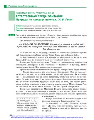 108
Развитие речи. Культура речи
Развитие речи. Культура речи
ЕСТЕСТВЕННАЯ СРЕДА ОБИТАНИЯ
Природа не прощает никогда. (И. В. Гете)
Читаем: находим указанные фрагменты текста.
Говорим: организуем дискуссию на тему экологии.
Пишем слова-заимствования, даем им толкования.
244		 Прочитайте в сокращении рассказ «И грянул гром», выявляя эпизоды, где герои
спорят. Имеем ли мы в  данном случае дело с  дискуссией?
Объявление на стене расплылось:
а/о САФАРИ ВО ВРЕМЕНИ. Организуем сафари в любой год
прошлого. Вы выбираете добычу. Мы доставляем вас на место.
Вы убиваете ее.
— Черт возьми,— выдохнул Экельс.— Настоящая Машина време-
ни! Закончились выборы вчера. Слава богу, что победил Кейт.
— Вот именно,— отозвался человек за конторкой.— Если бы вы-
брали Дойчера, не миновать нам жесточайшей диктатуры.
В машине было еще четверо. Тревис — руководитель сафари, его
помощник Лесперанс и два охотника — Биллингс и Кремер. Мимо
проносились годы. Вот машина остановилась.
Тревис показал на металлическую тропу, которая шла через болото:
— Тропа проложена для охотников Компанией. Она не задевает
ни одного дерева, ни одного цветка, ни одной травинки. Ее назначе-
ние — изолировать вас от мира прошлого, чтобы вы ничего не косну-
лись. Не сходите с нее. И не стреляйте ничего без нашего разрешения.
Мы не хотим изменять Будущее. Сами того не зная, мы можем убить
какое-нибудь животное и уничтожить важное звено. Может быть, Рим
не появится на своих семи холмах. Так что будьте осторожны.
Пора было выходить из Машины. Воздух наполняли звуки, словно
музыка, словно паруса бились в воздухе — это летели, будто исполин-
ские летучие мыши из кошмара, махая огромными серыми крыльями,
птеродактили.
Вдруг все смолкло. Из мглы ярдах в ста
впереди появился Tyrannosaurus rex.
— Господи! — губы Экельса дрожа-
ли.— Да оно, если вытянется, луну достать
может. Помогите мне уйти. Орешек мне не
по зубам.
Не порти дерев …,
ибо дерево на поле не
человек, чтобы могло
уйти от тебя в  укрепле-
ние. (Ветхий Завет)
Право для безоплатного розміщення підручника в мережі Інтернет має
Міністерство освіти і науки України http://mon.gov.ua/ та Інститут модернізації змісту освіти https://imzo.gov.ua
 