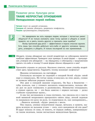 10
Развитие речи. Культура речи
Развитие речи. Культура речи
ТАКИЕ НЕПРОСТЫЕ ОТНОШЕНИЯ
Неподъемная порой любовь
Читаем текст по данной установке.
Говорим об умении убеждать, разрешать конфликты.
Пишем: аргументируем утверждение.
Не завидовали вы хоть изредка людям, которые с  легкостью умеют
общаться? И  не только изложить свою точку зрения и  убедить в  своей
правоте, но и  уметь понять другого и  признать свои ошибки?
Всему причиной дар речи — эффективное и подчас опасное оружие.
Есть лишь три способа добиться чего-либо от другого человека: прину-
дить, уговорить и  убедить. И  только последний из них приемлемый.
12 Обсудите, почему убеждение как способ воздействия на собеседника является
наиболее эффективным. Приведите свои примеры. В какой форме — принужде-
ния, уговоров или убеждения — вы обращались к собеседнику с предложением
сделать что-либо и  почему? В  какой форме обычно обращаются к  вам?
13 Прочитайте отрывок из рассказа. Мысленно отметьте, какие способы воздей-
ствия здесь представлены. Подумайте, почему возникают конфликты?
Машина остановилась на светофоре.
Скользнула взглядом по сидящей в соседней белой «Ауди» юной
паре и отвернулась. Но тотчас вновь оглянулась на этих двоих, словно
ее позвали забытым родным голосом.
Эти двое в соседней машине ссорились. Он был в бешенстве —
губы плясали, как у готового заплакать семиклассника, пальцы обе-
их рук на руле сжимались и разжимались. Поминутно откидываясь
к спинке кресла, он — это было заметно с первого взгляда — делал
глубокие судорожные вдохи…
А она так заглядывала в глаза спутнику, так умоляла его о чем-то
всей мимикой некрасивого прекрасного своего лица, легкой ладонью
то накрывала его руку на руле, то отдергивала ее, как ошпарившись…
…Зажегся зеленый, «Ауди» рванула с места.
Она сидела, унимая незалеченное сердце, металась в памяти, ша-
рила вслепую по дальним углам — кого, кого напомнили ей эти двое?
И вдруг поняла: ее саму, ее юность, ее первую любовь, завершившую-
ся таким нелепым, таким несчастным мимолетным браком.
Не завидовали вы хоть изредка людям, которые с  легкостью умеют
общаться? И  не только изложить свою точку зрения и  убедить в  своей
правоте, но и  уметь понять другого и  признать свои ошибки?
Всему причиной дар речи — эффективное и подчас опасное оружие.
Есть лишь три способа добиться чего-либо от другого человека: прину-
дить, уговорить и  убедить. И  только последний из них приемлемый.
 