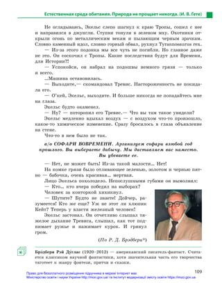 109
Естественная среда обитания. Природа не прощает никогда. (И. В. Гете)
Не оглядываясь, Экельс слепо шагнул к краю Тропы, сошел с нее
и направился в джунгли. Ступни тонули в зеленом мху. Охотники от-
крыли огонь по металлическим векам и пылающим черным зрачкам.
Словно каменный идол, словно горный обвал, рухнул Tyrannosaurus rex.
— Из-за этого подонка мы все чуть не погибли. Но главное даже
не это. Он соскочил с Тропы. Какие последствия будут для Времени,
для Истории?!
— Успокойся, он набрал на подошвы немного грязи — только
и всего.
…Машина остановилась.
— Выходите,— скомандовал Тревис. Настороженность не покида-
ла его.
—  О’кей, Экельс, выходите. И больше никогда не попадайтесь мне
на глаза.
Экельс будто окаменел.
— Ну? — поторопил его Тревис.— Что вы там такое увидели?
Экельс медленно вдыхал воздух — с воздухом что-то произошло,
какое-то химическое изменение. Сразу бросилось в глаза объявление
на стене.
Что-то в нем было не так.
а/о СОФАРИ ВОВРЕМЕНИ. Арганизуем софари влюбой год
прошлого. Вы выбераете дабычу. Мы даставляем вас наместо.
Вы убеваете ее.
— Нет, не может быть! Из-за такой малости… Нет!
На комке грязи было отливающее зеленью, золотом и чернью пят-
но — бабочка, очень красивая… мертвая.
Лицо Экельса похолодело. Непослушными губами он вымолвил:
— Кто… кто вчера победил на выборах?
Человек за конторкой хихикнул.
— Шутите? Будто не знаете! Дойчер, ра­
зумеется! Кто же еще? Уж не этот ли хлюпик
Кейт? Теперь у власти железный человек!
Экельс застонал. Он отчетливо слышал тя-
желое дыхание Тревиса, слышал, как тот под-
нимает ружье и нажимает курок. И грянул
гром.
(По Р. Д. Брэдбери*)
Брэ5дбери Рэй Ду5глас (1920–2012) — американский писатель-фантаст. Счита-
ется классиком научной фантастики, хотя значительная часть его творчества
тяготеет к жанру фэнтези, притчи и сказки.
Право для безоплатного розміщення підручника в мережі Інтернет має
Міністерство освіти і науки України http://mon.gov.ua/ та Інститут модернізації змісту освіти https://imzo.gov.ua
 