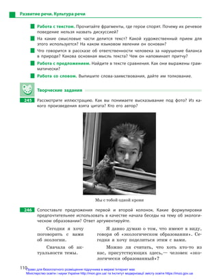 110
Развитие речи. Культура речи
Работа с текстом. Прочитайте фрагменты, где герои спорят. Почему их речевое
поведение нельзя назвать дискуссией?
На какие смысловые части делится текст? Какой художественный прием для
этого используется? На каком языковом явлении он основан?
Что говорится в  рассказе об ответственности человека за нарушение баланса
в  природе? Какова основная мысль текста? Чем он напоминает притчу?
Работа с предложением. Найдите в тексте сравнения. Как они выражены грам-
матически?
Работа со словом. Выпишите слова-заимствования, дайте им толкование.
Творческие задания
245		 Рассмотрите иллюстрацию. Как вы понимаете высказывание под фото? Из ка-
кого произведения взята цитата? Кто его автор?
Мы с тобой одной крови
246		 Сопоставьте предложения первой и  второй колонок. Какие формулировки
предпочтительнее использовать в качестве начала беседы на тему об экологи-
ческом образовании? Ответ аргументируйте.
Сегодня я хочу
поговорить с вами
об экологии.
Я давно думаю о том, что имеют в виду,
говоря об «экологическом образовании». Се-
годня я хочу поделиться этим с вами.
Сначала об ак-
туальности темы.
Можно ли считать, что хоть кто-то из
нас, присутствующих здесь,— человек «эко-
логически образованный»?
Право для безоплатного розміщення підручника в мережі Інтернет має
Міністерство освіти і науки України http://mon.gov.ua/ та Інститут модернізації змісту освіти https://imzo.gov.ua
 