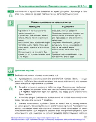 111
Естественная среда обитания. Природа не прощает никогда. (И. В. Гете)
247 Ознакомьтесь с  правилами поведения во время дискуссии. Используя в  каче-
стве темы название речевой подтемы урока, организуйте дискуссию.
Правила поведения во время дискуссии
Необходимо Недопустимо
Стремиться к  пониманию точки
зрения оппонента.
Слушать его максимально внима-
тельно. Искать точки соприкосно-
вения.
Высказывать свои претензии откры-
то: тогда мысли прояснятся и  раз-
говор может принять конструктив-
ный тон.
Не переходить на личности. Дис-
куссия  — это противостояние идей,
а  не людей
Указывать ложные сведения.
Навешивать ярлыки на оппонентов.
Использовать помпезные фразы
для произведения впечатления на
аудиторию.
Запугивать оппонентов, дискре-
дитировать путем обнародования
фактов их личной жизни.
Использовать расистские аргу-
менты.
Провоцировать собеседника с  це-
лью вывести его из себя
Домашнее задание
248 Выберите посильное задание и  выполните его.
А Руководствуясь словами известного физиолога И.  Павлова «Факты  — воздух
ученого», подберите фактический материал для доказательства того, что экология
Земли находится в  критическом состоянии.
Б Создайте групповую проектную работу на тему «Экологические проблемы».
1-я группа: определяет экологические проблемы вашего города (села).
2-я группа: предлагает идеи, как сделать ваш город (село) экологически
более чистым.
В Напишите фанфик (собственное высказывание на основе известного) по мо-
тивам прочитанного рассказа Р.  Брэдбери.
Г О каких экологических проблемах Земли вы знаете? Как, по вашему мнению,
их можно решить? Сформируйте список экологических проблем. Распределите их
между участниками проектной группы и  запишите ваши предложения по реше-
нию экологических задач. Оформите работу в виде электронного документа. Про-
иллюстрируйте его, подобрав из интернет-ресурсов соответствующие картинки.
Правила поведения во время дискуссии
Необходимо Недопустимо
Стремиться к  пониманию точки
зрения оппонента.
Слушать его максимально внима-
тельно. Искать точки соприкосно-
вения.
Высказывать свои претензии откры-
то: тогда мысли прояснятся и  раз-
говор может принять конструктив-
ный тон.
Не переходить на личности. Дис-
куссия  — это противостояние идей,
а  не людей
Указывать ложные сведения.
Навешивать ярлыки на оппонентов.
Использовать помпезные фразы
для произведения впечатления на
аудиторию.
Запугивать оппонентов, дискре-
дитировать путем обнародования
фактов их личной жизни.
Использовать расистские аргу-
менты.
Провоцировать собеседника с  це-
лью вывести его из себя
Право для безоплатного розміщення підручника в мережі Інтернет має
Міністерство освіти і науки України http://mon.gov.ua/ та Інститут модернізації змісту освіти https://imzo.gov.ua
 