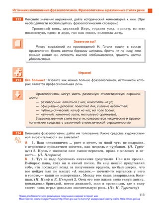 113
Источники пополнения фразеологизмов. Фразеологизмы в различных стилях речи
252 Поясните значение выражений, дайте исторический комментарий к  ним. (При
необходимости воспользуйтесь фразеологическим словарем.)
Троянский конь, двуликий Янус, гордиев узел, кричать во всю
ивановскую, слово и дело, гол как сокол, колокола лить.
Знаете ли вы?
Много выражений из произведений Н.  Гоголя вошли в  состав
фразеологии: брать взятки борзыми щенками, брать не по чину, кто
раньше сказал «э», легкость мыслей необыкновенная, срывать цветы
удовольствия.
Играем!
253 Кто больше? Назовите как можно больше фразеологизмов, источником кото-
рых является профессиональная речь.
Фразеологизмы могут иметь различную стилистическую окрашен-
ность:
— разговорный: валиться с ног, намотать на ус;
— официально-деловой: повестка дня, силовые ведомства;
— публицистический: калиф на час, на поле брани;
— научный: каменный уголь, метиловый оранжевый.
В художественном стиле могут использоваться лексические и фразео-
логические средства с  различной стилистической окрашенностью.
254 Выпишите фразеологизмы, дайте им толкование. Какие средства художествен-
ной выразительности вы заметили?
А 1. Ваш племянничек … рвет и мечет, со мной чуть не подрался,
с отцовским проклятием носится, как медведь с чурбаном. (И. Турге-
нев) 2. Кровь с молоком наш сынок-первенец, кровь с молоком и не-
веста… (Н. Некрасов)
Б 1. Тут не надо брезговать никакими средствами. Пан или пропал.
Выбираю пана, хотя он и явный поляк. Он еще неясно представлял
себе, что последует вслед за получением орденов, но был уверен, что
все пойдет как по маслу: «А маслом,— почему-то вертелось у него
в голове,— каши не испортишь». Между тем каша заваривалась боль-
шая. (И. Ильф и Е. Петров) 2. Отец его всю жизнь свою тянул лямку,
командовал бригадой, потом дивизией, жил в провинции, где в силу
своего чина играл довольно значительную роль. (По И. Тургеневу)
Фразеологизмы могут иметь различную стилистическую окрашен-
ность:
— разговорный: валиться с ног, намотать на ус;
— официально-деловой: повестка дня, силовые ведомства;
— публицистический: калиф на час, на поле брани;
— научный: каменный уголь, метиловый оранжевый.
В художественном стиле могут использоваться лексические и фразео-
логические средства с  различной стилистической окрашенностью.
Право для безоплатного розміщення підручника в мережі Інтернет має
Міністерство освіти і науки України http://mon.gov.ua/ та Інститут модернізації змісту освіти https://imzo.gov.ua
 