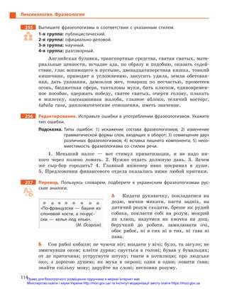 114
Лексикология. Фразеология
255		 Выпишите фразеологизмы в  соответствии с  указанным стилем.
1-я группа: публицистический.
2-я группа: официально-деловой.
3-я группа: научный.
4-я группа: разговорный.
Английская булавка, транспортные средства, святая святых, мате-
риальные ценности, исчадие ада, по образу и подобию, оказать содей-
ствие, глас вопиющего в пустыне, двенадцатиперстная кишка, тонкий
кишечник, приводит к усложнению, закусить удила, земля обетован-
ная, дать указания, дамоклов меч, товарищ по несчастью, прометеев
огонь, бюджетная сфера, танталовы муки, бить ключом, единовремен-
ное пособие, одержать победу, святее святых, очертя голову, плакать
в жилетку, кассационная жалоба, глазное яблоко, телячий восторг,
tabula rasa, дипломатические отношения, иметь значение.
256		Редактирование. Исправьте ошибки в употреблении фразео­логизмов. Укажите
тип ошибки.
Подсказка. Типы ошибок: 1) искажение состава фразеологизмов; 2) изменение
грамматической формы слов, входящих в оборот; 3) совмещение двух
различных фразеологизмов; 4) вставка лишнего компонента; 5) несо-
вместимость фразеологизма со стилем речи.
1. Меньший налог — вот стимул приватизации, и не надо ни-
кого через колено ломать. 2. Нужно отдать должную дань. 3. 3ачем
же ­сыр‑бор городить? 4. Главный инженер явно покривил в душе.
5. Предложения финансового отдела оказались ниже любой критики.
257		 Перевод. Пользуясь словарем, подберите к  украинским фразеологизмам рус-
ские аналоги.
А	 Кидати рукавичку, покладатися на
долю, мички микати, пасти задніх, на
дитячий розум сходити, бреше як рудий
собака, покласти собі на розум, мокрий
як хлющ, надутися як квочка на дощ,
беручкий до роботи, замилювати очі,
обоє рябоє, ні в сих ні в тих, ні ґава ні
пава.
Б	 Сон рябої кобили; не чуючи ніг; впадати у вічі; було, та загуло; не
змигнувши оком; клеїти дурня; снується в голові; бував у бувальцях;
от де притичина; устругнути штуку; гнати в потилицю; про людське
око; з дорогою душею; як муха в окропі; один в один; ловити ґави;
знайти спільну мову; даруйте на слові; несповна розуму.
«По-французски  — башня из
слоновой кости, а  по-рус-
ски  — келья под елью».
(М. Осоргин)
Право для безоплатного розміщення підручника в мережі Інтернет має
Міністерство освіти і науки України http://mon.gov.ua/ та Інститут модернізації змісту освіти https://imzo.gov.ua
 
