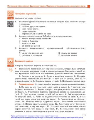 115
Источники пополнения фразеологизмов. Фразеологизмы в различных стилях речи
Повторяем изученное
258		 Выполните тестовые задания.
1.	 Укажите фразеологический синоним оборота едва сводить концы
с концами.
А	 положа руку на сердце
Б	 чего греха таить
В	 скрепя сердце
Г	 перебиваться с хлеба на квас
2.	 Укажите фразеологизм библейского происхождения.
А	 метать бисер перед свиньями
Б	 лезть в бутылку
В	 водить за нос
Г	 от доски до доски
3.	Укажите фразеологизм, принадлежащий публицистическому
­стилю.
А	 ни за что ни про что
Б	 работать с огоньком
В	 брать на пушку
Г	 отколоть номер
Домашнее задание
259		 Выберите посильное задание и  выполните его.
А	 Восстановите первоначальный вид фразеологизмов, которые были использо-
ваны в  качестве заголовков статей в  украинской прессе. Подумайте, с  какой це-
лью журналисты прибегают к  использованию фразеологизмов и  их разрушению.
1. Дешево и не сердито. 2. Буря в медийном стакане. 3. Не соби-
раемся быть «девочками для битья». 4. Имя им — регион, сила их —
в нашей слабости. 5. Снимаем лапшу с ушей. 6. Профессор черных дыр.
Б	 Редактирование. Исправьте ошибки, запишите отредактированный вариант.
1. Не знал я, что у вас там такие содом и гарем. 2. Я расчищу эти
Авдеевы конюшни. 3. Верно говорят, что рожденный ползать летать
не будет. 4. Участники турнира скрестили шпаги за шахматной до-
ской. 5. Врач сумела поставить мой зуб на ноги. 6. Всё возвращается
на спирали своя. 7. Язык не поднимается говорить об этом. 8. Не за
горой тот день, когда мы окончим школу. 9. Ругали меня на чём свет
стоял. 10. Больше месяца подросток терпел, испытывая танталовые
муки. 11. Нельзя сидеть сложив руки. 12. Хлестаков мечет бисер пе-
ред свиньями, а ему все верят. 13. На этой чудесной выставке цветов
порой кажется, что попал в мир иной. 14. К сожалению, мне стали
задавать в конце литературного вечера кляузные вопросы.
Право для безоплатного розміщення підручника в мережі Інтернет має
Міністерство освіти і науки України http://mon.gov.ua/ та Інститут модернізації змісту освіти https://imzo.gov.ua
 