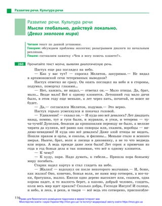 116
Развитие речи. Культура речи
Развитие речи. Культура речи
Мысли глобально, действуй локально.
(Девиз экологов мира)
Читаем текст по данной установке.
Говорим: обсуждаем проблемы экологии; разыгрываем диалоги по начальным
репликам.
Пишем: составляем памятку «Чем я могу помочь планете?».
260		 Прочитайте текст молча, выявляя диалогическую речь.
Пастух еще раз поглядел на небо.
— Как у вас тут? — спросил Мелитон, закуривая.— Не видал
в артамоновской сечи тетеревиных выводков?
Пастух ответил не сразу. Он опять поглядел на небо и в стороны,
подумал, поморгал глазами…
— Нет, кажись, не видал,— ответил он.— Мало птицы. Да, брат,
мало… Везде мало! Всё к одному клонится. Летошний год мало дичи
было, в этом году еще меньше, а лет через пять, почитай, ее вовсе не
будет.
— Да,— согласился Мелитон, подумав.— Это верно.
Пастух горько усмехнулся и покачал головой.
—  Удивление! — сказал он.— И куда оно всё девалось? Лет двадцать
назад, помню, тут и гуси были, и журавли, и утки, и тетерева — ту-
ча-тучей! Дупелям, бекасам да кроншпилям переводу не было, а мелкие
чирята да кулики, всё равно как скворцы или, скажем, воробцы — ви-
димо-невидимо! И куда оно всё девалось! Даже злой птицы не видать.
Пошли прахом и орлы, и соколы, и филины… Меньше стало и всякого
зверья. Нынче, брат, волк и лисица в диковинку, а не то что медведь
или норка. А ведь прежде даже лоси были! Лет сорок я примечаю из
года в год божьи дела и так понимаю, что всё к одному клонится.
— К чему?
— К худу, паря. Надо думать, к гибели… Пришла пора божьему
миру погибать.
Старик надел картуз и стал глядеть на небо.
— Жалко! — вздохнул он после некоторого молчания.— И, боже,
как жалко! Оно, конечно, божья воля, не нами мир сотворен, а все-та-
ки, братушка, жалко. Ежели одно дерево высохнет или, скажем, одна
корова падет, и то жалость берет, а каково, добрый человек, глядеть,
коли весь мир идет прахом? Сколько добра, Господи Иисусе! И солнце,
и небо, и леса, и реки, и твари — всё ведь это сотворено, приспособле-
Право для безоплатного розміщення підручника в мережі Інтернет має
Міністерство освіти і науки України http://mon.gov.ua/ та Інститут модернізації змісту освіти https://imzo.gov.ua
 